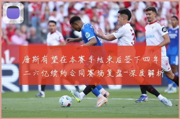 唐斯有望在本赛季结束后签下四年二六亿续约合同赛场复盘-深度解析