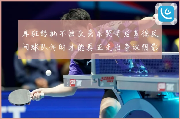 库班怒批不该交易东契奇后基德反问球队何时才能真正走出争议阴影成长观察-深度解析