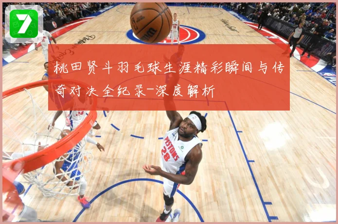 桃田贤斗羽毛球生涯精彩瞬间与传奇对决全纪录-深度解析