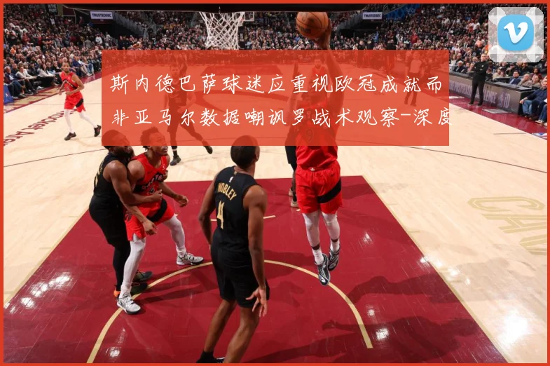 斯内德巴萨球迷应重视欧冠成就而非亚马尔数据嘲讽罗战术观察-深度解析