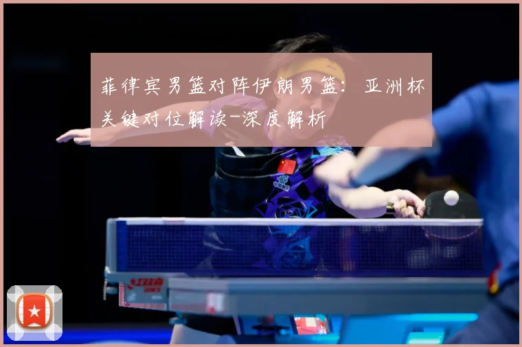 菲律宾男篮对阵伊朗男篮：亚洲杯关键对位解读-深度解析