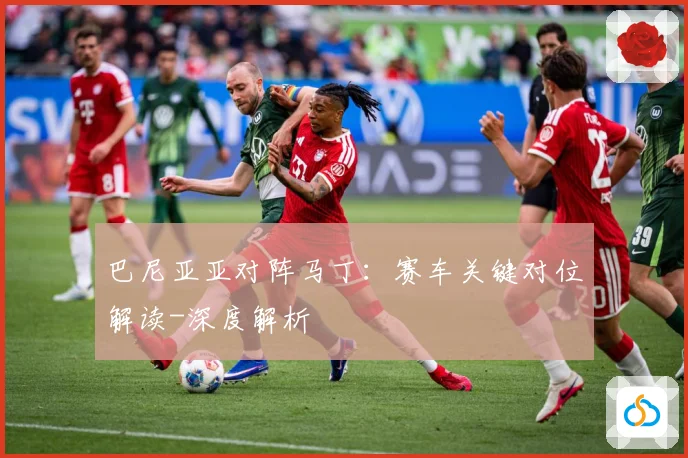 巴尼亚亚对阵马丁：赛车关键对位解读-深度解析