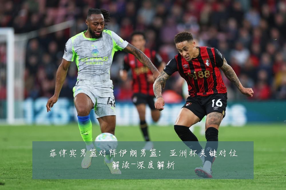菲律宾男篮对阵伊朗男篮：亚洲杯关键对位解读-深度解析